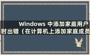 Windows 中添加家庭用户时出错（在计算机上添加家庭成员时出错）